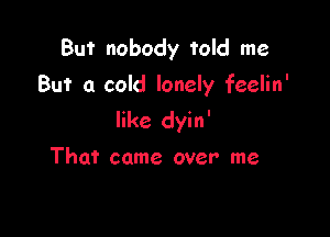 But nobody told me
But a cold lonely feelin'

like dyin'

That came over me