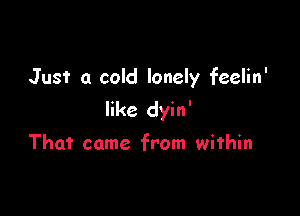 Just a cold lonely feelin'

like dyin'

That came from within