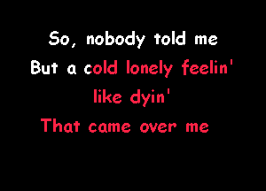 So, nobody told me
But a cold lonely feelin'

like dyin'

That came over me