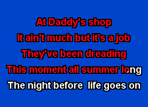At Daddy's shop
It ain't much but it's ajob
They've been dreading
This moment all summer long
The night before life goes on