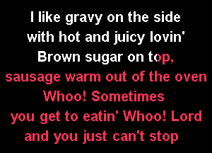 I like gravy on the side
with hot and juicy lovin'
Brown sugar on top,
sausage warm out of the oven
Whoo! Sometimes
you get to eatin' Whoo! Lord

and you just can't stop