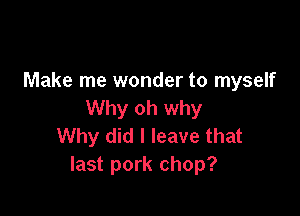 Make me wonder to myself
Why oh why

Why did I leave that
last pork chop?