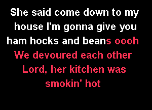 She said come down to my
house I'm gonna give you
ham hooks and beans oooh
We devoured each other
Lord, her kitchen was
smokin' hot
