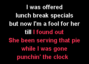 l was offered
lunch break specials
but now I'm a fool for her

till I found out
She been serving that pie
while I was gone
punchin' the clock