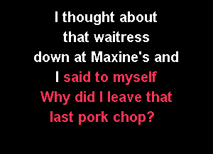 I thought about
that waitress
down at Maxine's and

I said to myself
Why did I leave that
last pork chop?