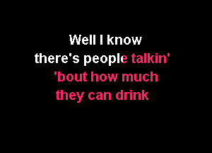 Well I know
there's people talkin'

'bout how much
they can drink