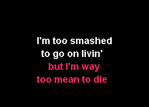 I'm too smashed

to go on livin'
but I'm way
too mean to die