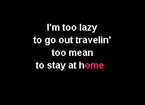 I'm too lazy
to go out travelin'

too mean
to stay at home