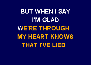 BUT WHEN I SAY
I'M GLAD
WE'RE THROUGH

MY HEART KNOWS
THAT I'VE LIED