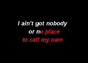 Iain't got nobody

or no place
to call my own