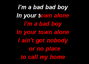 I'm a bad bad boy
In your town alone
I'm a bad boy

In your town alone
Iain't got nobody
or no place
to call my home