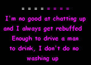 I'm no good at chatting up

and I always get rebuffed
Enough to drive a man
to drink, I don't do no
washing up