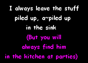 I always leave the stuff
piled up, aNpiled up
in the sink
(But you will

always find him

in the kitchen at parties)