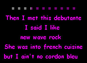 Then I met this debutante
I said I like
new wave rock
She was into french cuisine
but I ain't no cordon bleu