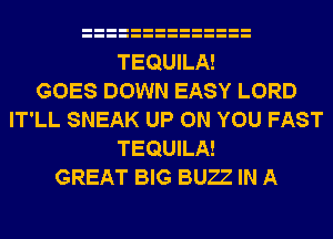 TEQUILA!

GOES DOWN EASY LORD
IT'LL SNEAK UP ON YOU FAST
TEQUILA!

GREAT BIG BUZZ IN A