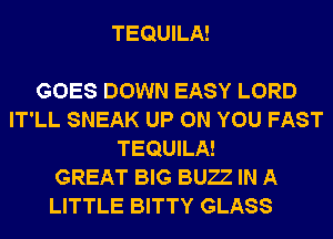 TEQUILA!

GOES DOWN EASY LORD
IT'LL SNEAK UP ON YOU FAST
TEQUILA!

GREAT BIG BUZZ IN A
LITTLE BITTY GLASS