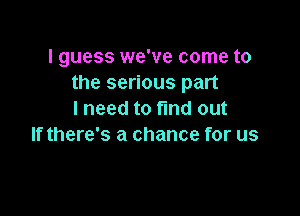 I guess we've come to
the serious part

I need to fmd out
If there's a chance for us