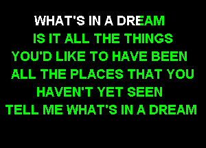 WHAT'S IN A DREAM
IS IT ALL THE THINGS
YOU'D LIKE TO HAVE BEEN
ALL THE PLACES THAT YOU
HAVEN'T YET SEEN
TELL ME WHAT'S IN A DREAM