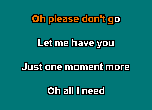 Oh please don't go

Let me have you
Just one moment more

Oh all I need