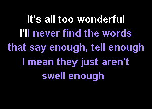 It's all too wonderful
I'll never find the words
that say enough, tell enough

I mean they just aren't
swell enough