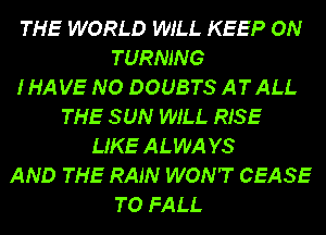 THE WORLD WILL KEEP ON
TURNING
IHAVE NO DOUBTS ATALL
THE SUN WILL RISE
LIKE ALWA YS
AND THE RAIN WON'T CEASE
TO FALL