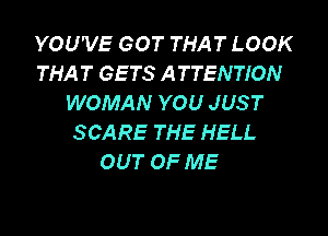 YOU'VE GOT THAT LOOK
THAT GETS ATTENTION
WOMAN YOU JUST

SCARE THE HELL
OUT OF ME