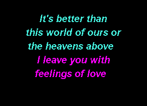 It's better than
this world of ours or
the heavens above

Heave you with
feelings of love