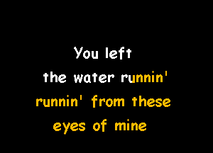 You left
the water runnin'
runnin' from these

eyes of mine