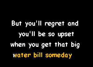 But you'll regret and

you'll be so upset
when you get that big
water bill someday