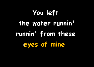 You left
the water runnin'
runnin' from these

eyes of mine