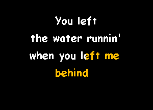 You left
the water runnin'

when you left me
behind