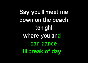 Say you1l meet me
down on the beach
tonight

where you and I
can dance
til break of day