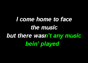 I come home to face
the music

but there wasn't any music
bein' played