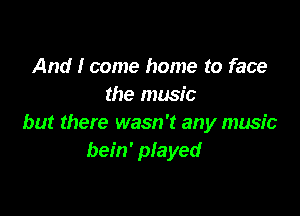 And I come home to face
the music

but there wasn't any music
bein' played