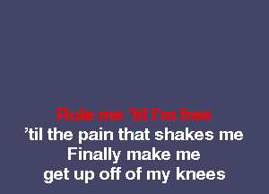 ,til the pain that shakes me
Finally make me
get up off of my knees