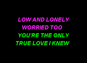 LOWAND LONELY
WORRIED TOO

YOU'RE THE ONLY
TRUE LOVE I KNEW