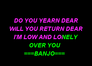 DO YOU YEARN DEAR
WILL YOU RETURN DEAR
I'M LOWAND LONELY
OVER YOU

BANJO