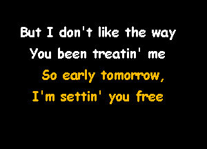 But I don't like the way
You been Treatin' me

50 early tomorrow,
I'm seftin' you free