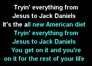Tryin' everything from
Jesus to Jack Daniels
It's the all new American diet

Tryin' everything from
Jesus to Jack Daniels
You get on it and you're

on it for the rest of your life