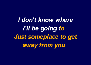 I don't know where
I'll be going to

Just someplace to get
away from you