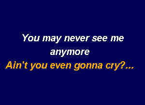 You may never see me
anymore

Ain't you even gonna cry?...