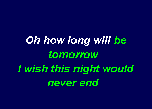 Oh how long wil! be

tomorrow
I wish this night wouId
never end