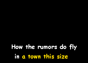 How the rumors do fly

in a town this size