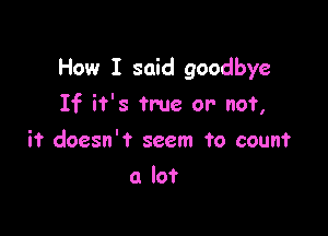 How I said goodbye

If it's true or not,
it doesn't seem To count
(1 lot