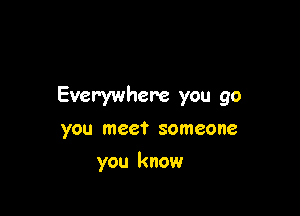 Everywhere you go

you meet someone
you know