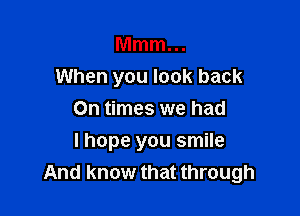 Mmm...
When you look back

On times we had
I hope you smile
And know that through