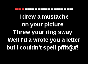 I drew a mustache
on your picture
Threw your ring away
Well I'd a wrote you a letter
but I couldn't spell pfftt(Q19f!