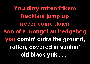 You dirty rotten frikem
frecklem jump up
never come down

son of a mongolian hedgehog
you comin' outta the ground,
rotten, covered in stinkin'
old black yuk .....