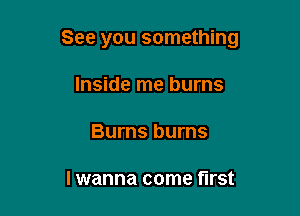 See you something

Inside me burns
Burns burns

I wanna come first