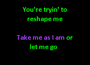 You're tryin' to
reshape me

Take me as I am or
let me go